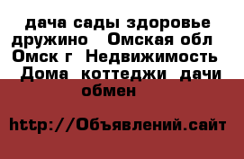 дача сады здоровье дружино - Омская обл., Омск г. Недвижимость » Дома, коттеджи, дачи обмен   